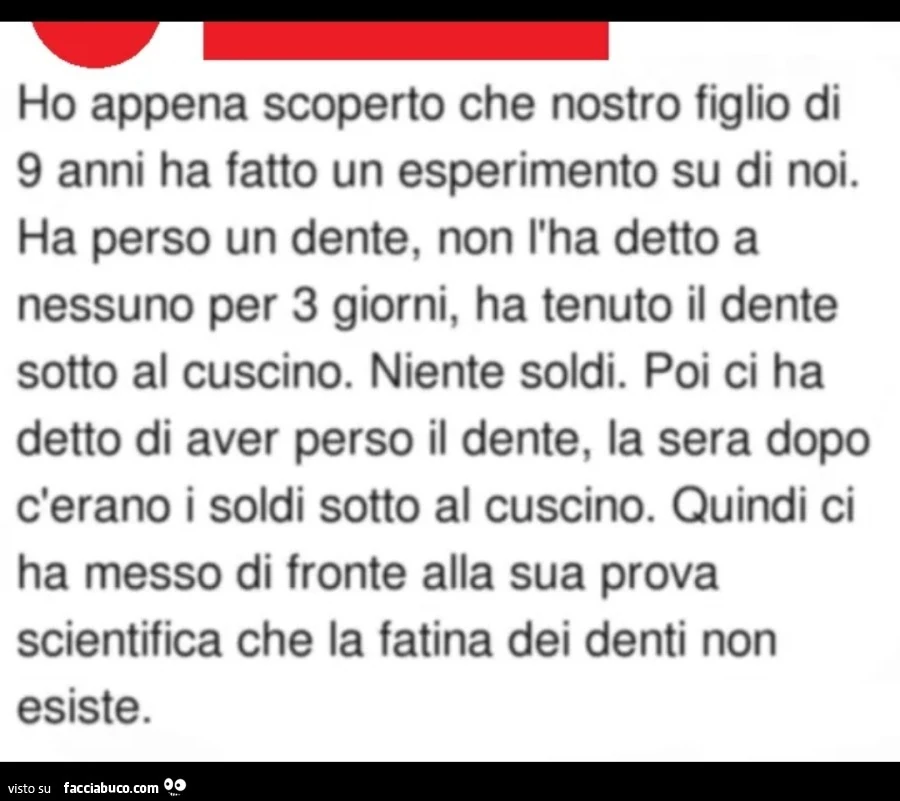 Ho appena scoperto che nostro figlio di 9 anni ha fatto un esperimento su di noi. Ha perso un dente, non l'ha detto a nessuno per 3 giorni, ha tenuto il dente sotto al cuscino. Niente soldi. Poi ci ha detto di aver perso il dente, la sera dopo c'