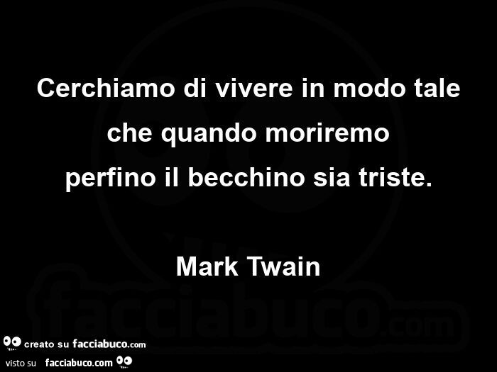 Cerchiamo di vivere in modo tale che quando moriremo perfino il becchino sia triste. Mark twain