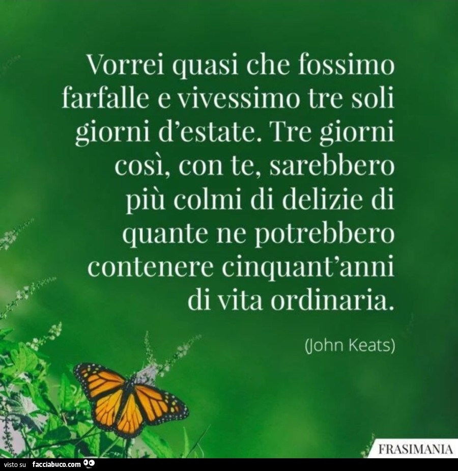 Vorrei quasi che fossimo farfalle e vivessimo tre soli giorni d'estate. Tre giorni così, con te, sarebbero più colmi di delizie di quante ne potrebbero contenere cinquant'anni di vita ordinaria. John Keats