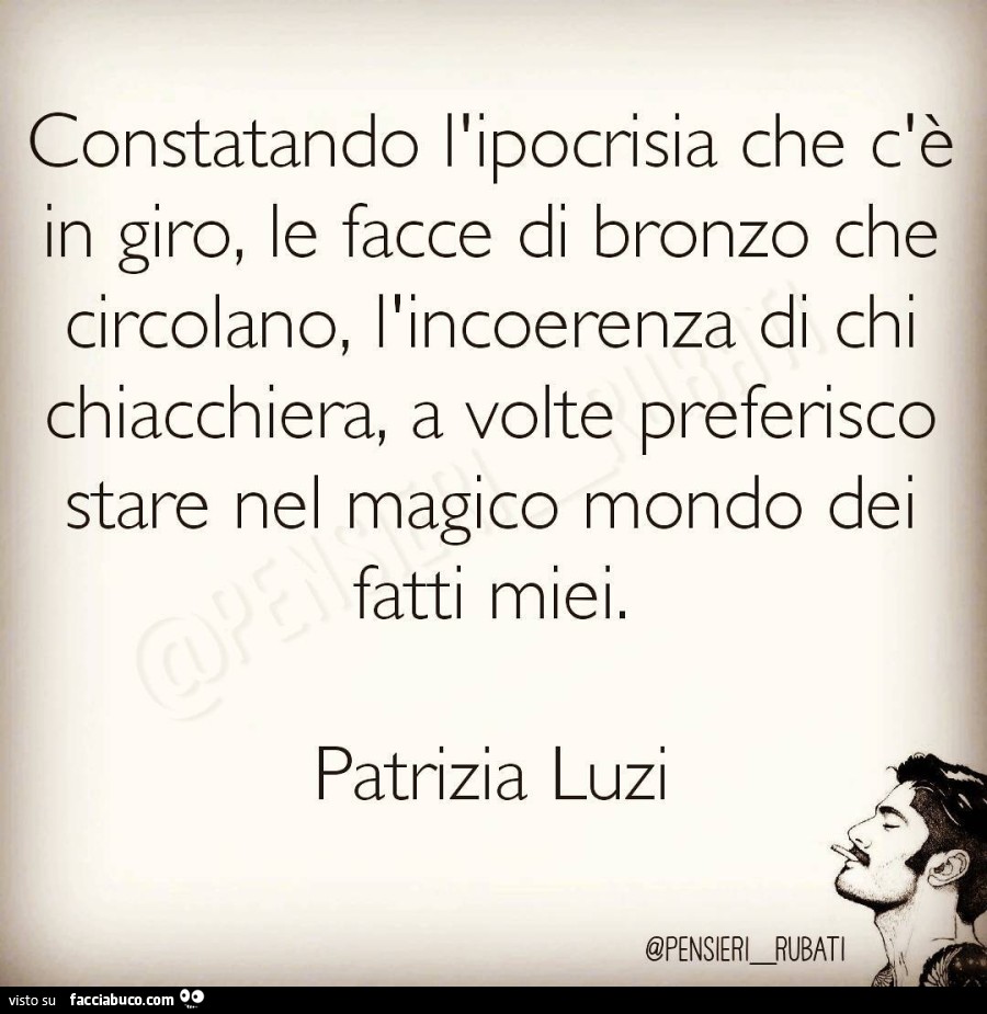 Constatando l'ipocrisia che c'è in giro, le facce di bronzo che circolano, l'incoerenza di chi chiacchiera. A volte preferisco stare nel magico mondo de fatti miei