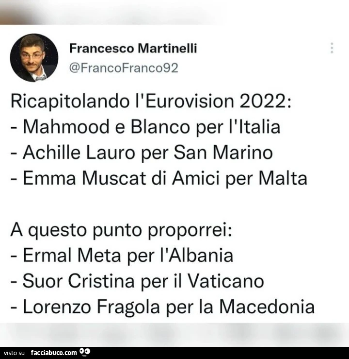 Ricapitolando l'eurovision 2022: mahmood e blanco per l'italia achille lauro per san marino emma muscat di amici per malta a questo punto proporrei: ermal meta per l'albania suor cristina per il vaticano lorenzo fragola per la macedonia