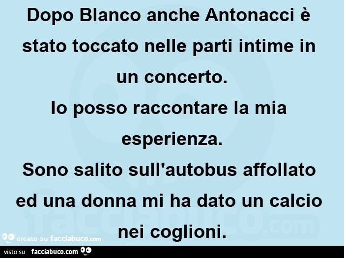 Dopo blanco anche antonacci è stato toccato nelle parti intime in un concerto. io posso raccontare la mia esperienza. sono salito sull'autobus affollato ed una donna mi ha dato un calcio nei coglioni