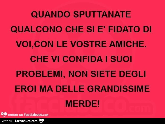 Quando sputtanate qualcono che si è fidato di voi, con le vostre amiche. Che vi confida i suoi problemi, non siete degli eroi ma delle grandissime merde