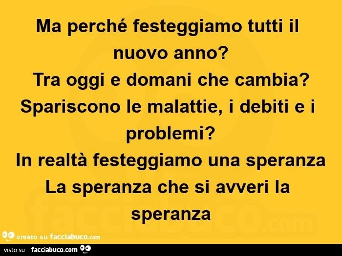 Ma perché festeggiamo tutti il nuovo anno? Tra oggi e domani che cambia? Spariscono le malattie, i debiti e i problemi? In realtà festeggiamo una speranza la speranza che si avveri la speranza