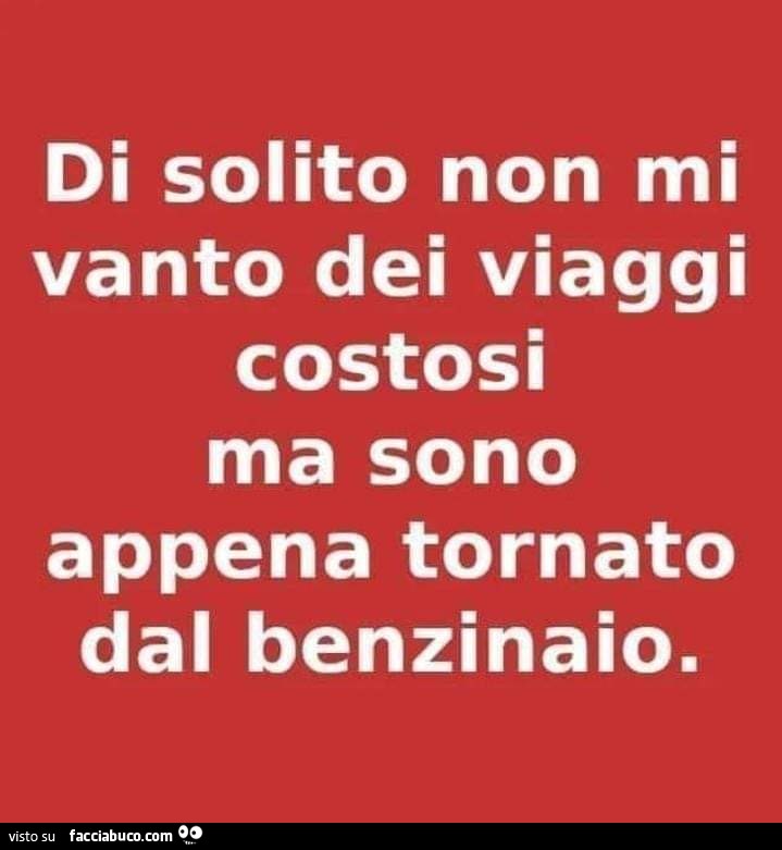 Di solito non mi vanto dei viaggi costosi ma sono appena tornato dal benzinaio