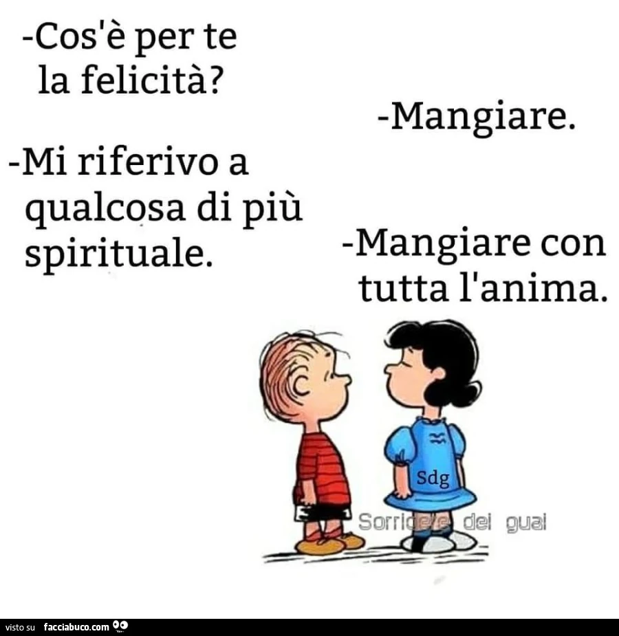 Cosa è per te la felicità? Mangiare. Mi riferivo a qualcosa di più spirituale. Mangiare con tutta l'anima