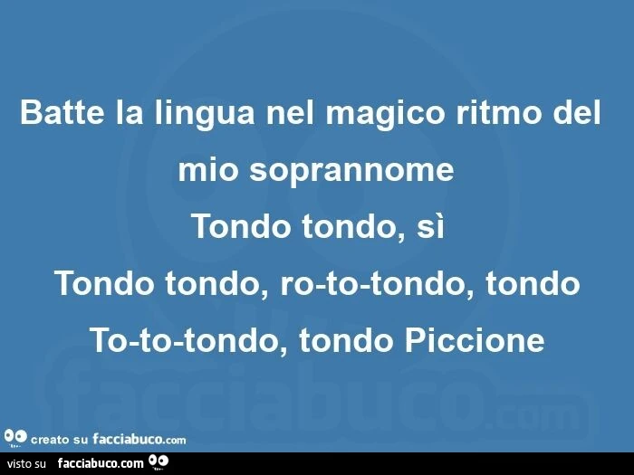 Batte la lingua nel magico ritmo del mio soprannome tondo tondo, sì tondo tondo, ro-to-tondo, tondo to-to-tondo, tondo piccione